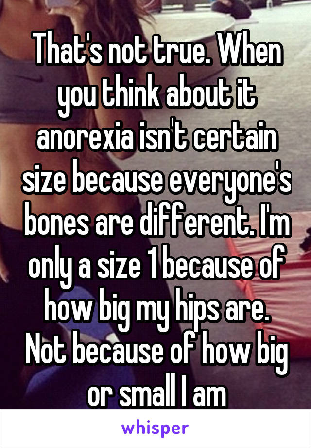 That's not true. When you think about it anorexia isn't certain size because everyone's bones are different. I'm only a size 1 because of how big my hips are. Not because of how big or small I am