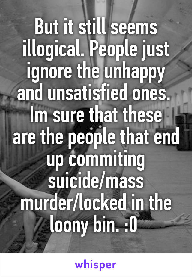 But it still seems illogical. People just ignore the unhappy and unsatisfied ones. 
Im sure that these are the people that end up commiting suicide/mass murder/locked in the loony bin. :0 
