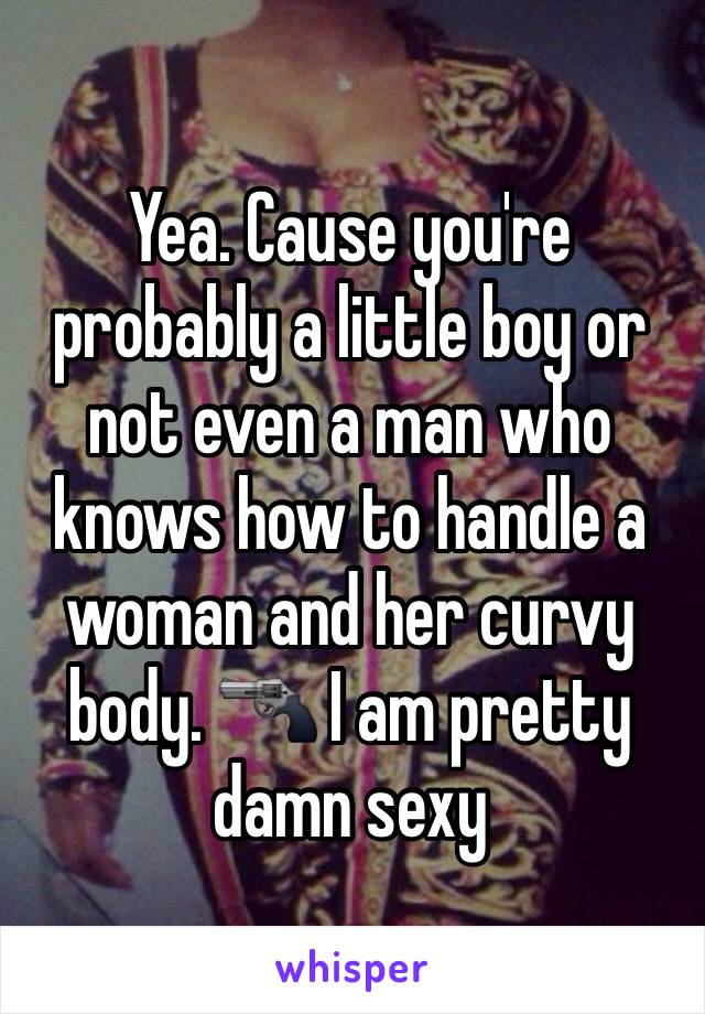 Yea. Cause you're probably a little boy or not even a man who knows how to handle a woman and her curvy body. 🔫 I am pretty damn sexy 