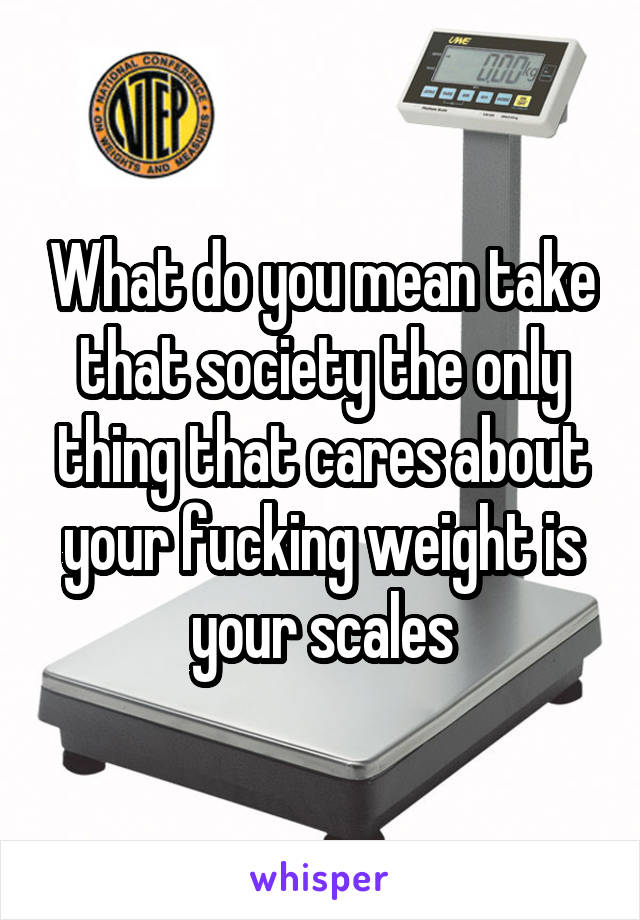 What do you mean take that society the only thing that cares about your fucking weight is your scales