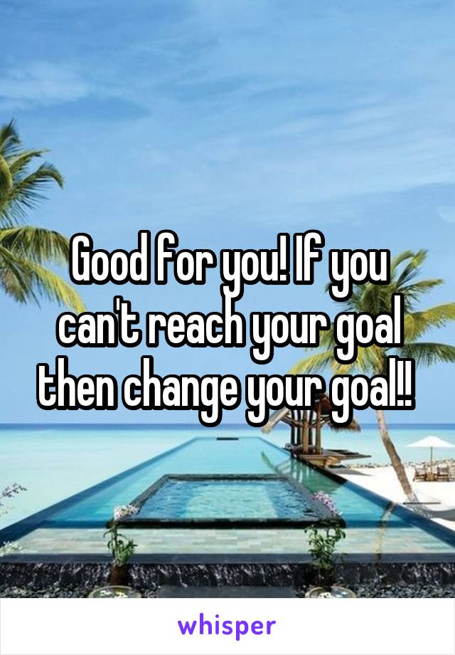 Good for you! If you can't reach your goal then change your goal!! 