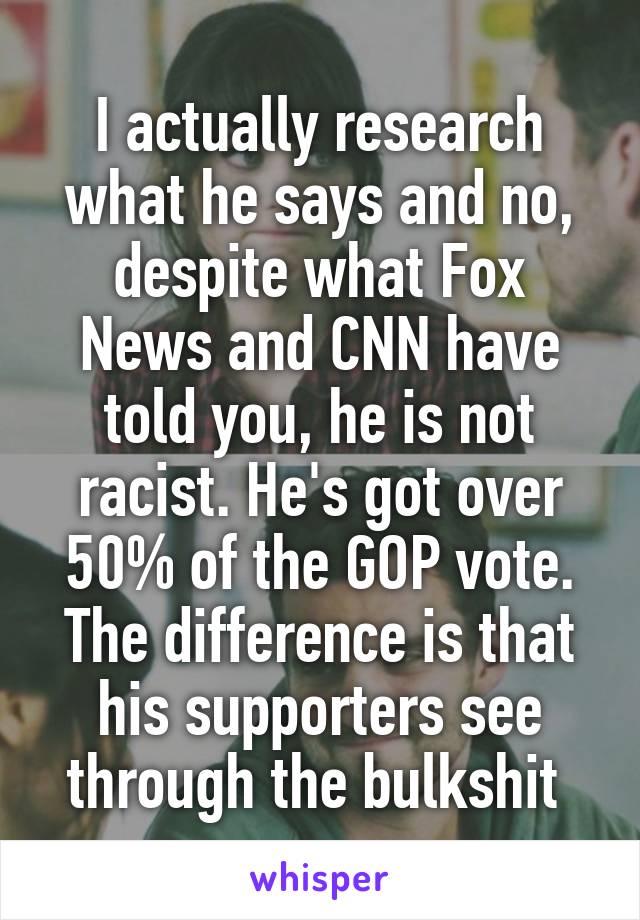 I actually research what he says and no, despite what Fox News and CNN have told you, he is not racist. He's got over 50% of the GOP vote. The difference is that his supporters see through the bulkshit 