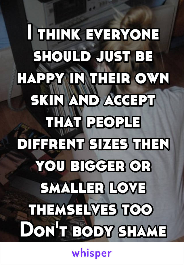 I think everyone should just be happy in their own skin and accept that people diffrent sizes then you bigger or smaller love themselves too 
Don't body shame