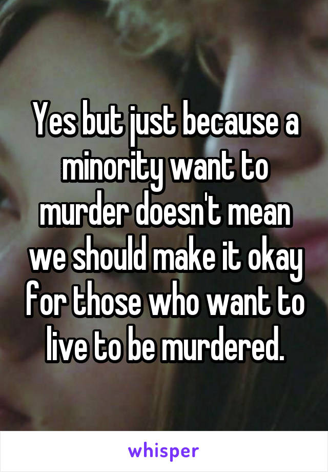 Yes but just because a minority want to murder doesn't mean we should make it okay for those who want to live to be murdered.