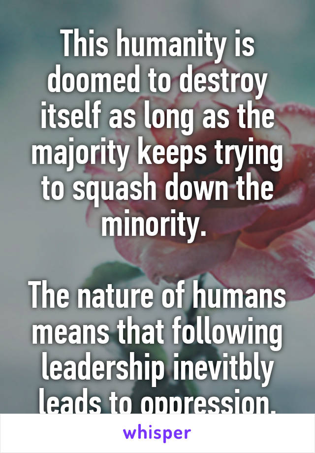 This humanity is doomed to destroy itself as long as the majority keeps trying to squash down the minority. 

The nature of humans means that following leadership inevitbly leads to oppression.