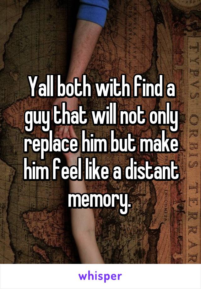 Yall both with find a guy that will not only replace him but make him feel like a distant memory. 