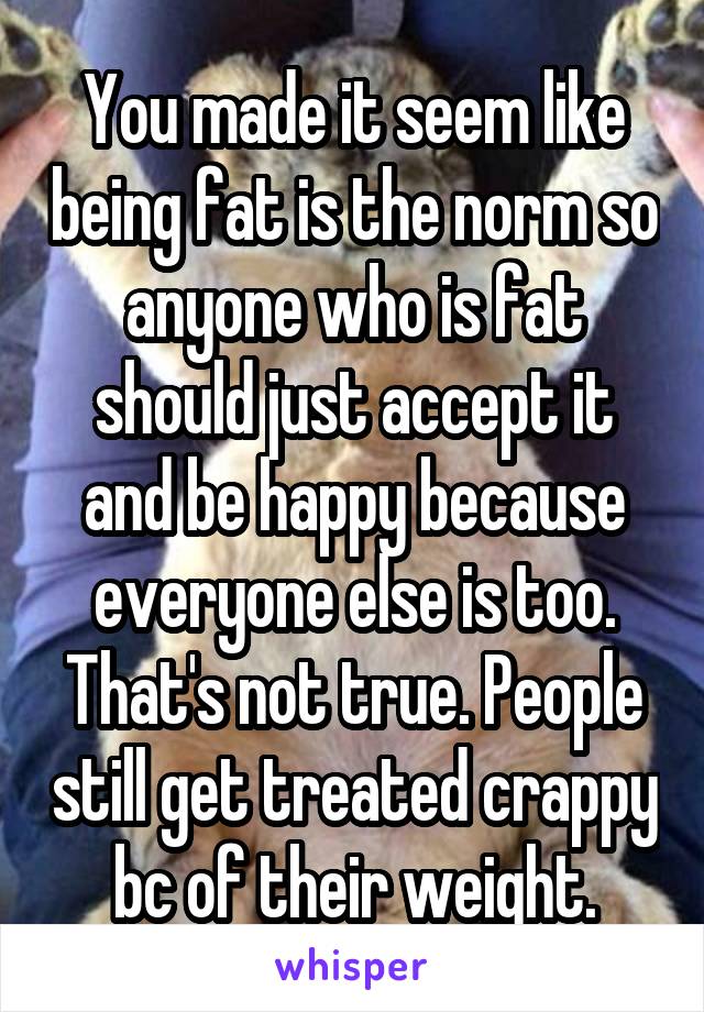 You made it seem like being fat is the norm so anyone who is fat should just accept it and be happy because everyone else is too. That's not true. People still get treated crappy bc of their weight.