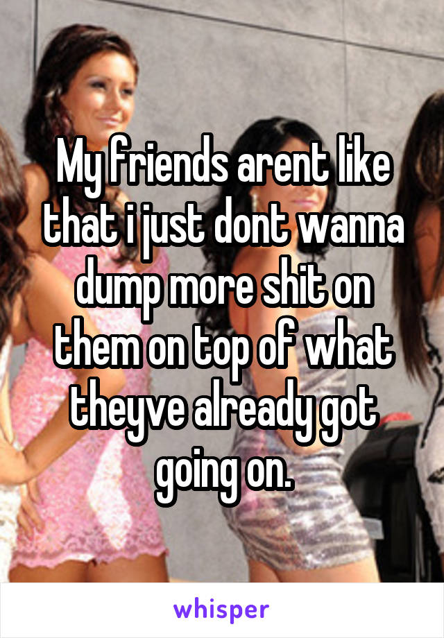 My friends arent like that i just dont wanna dump more shit on them on top of what theyve already got going on.