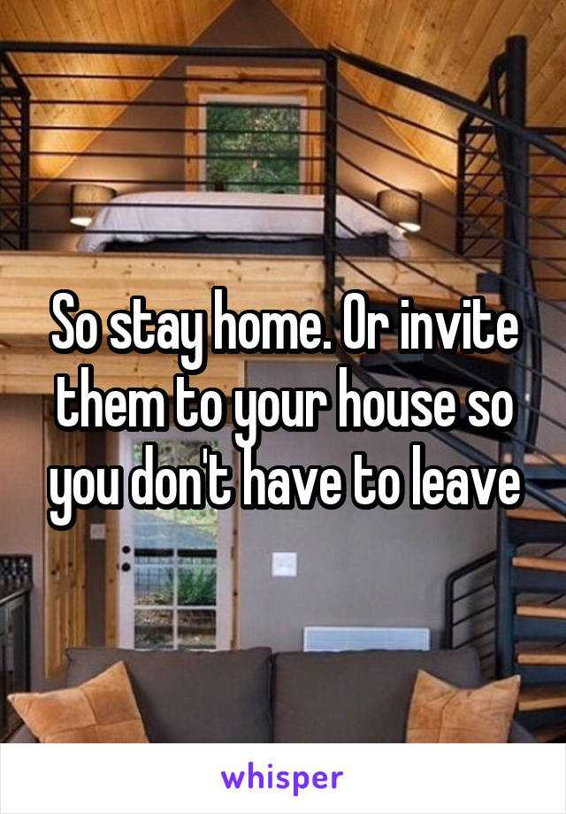 So stay home. Or invite them to your house so you don't have to leave