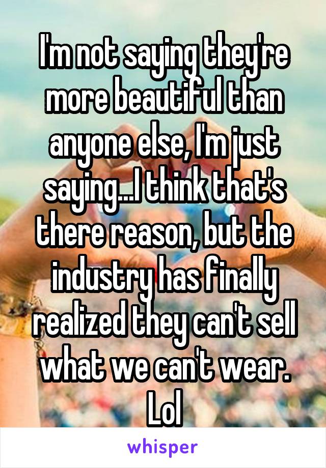 I'm not saying they're more beautiful than anyone else, I'm just saying...I think that's there reason, but the industry has finally realized they can't sell what we can't wear. Lol