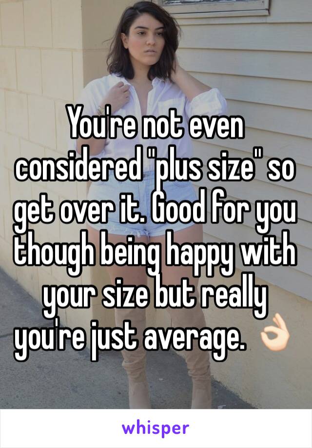 You're not even considered "plus size" so get over it. Good for you though being happy with your size but really you're just average. 👌🏻