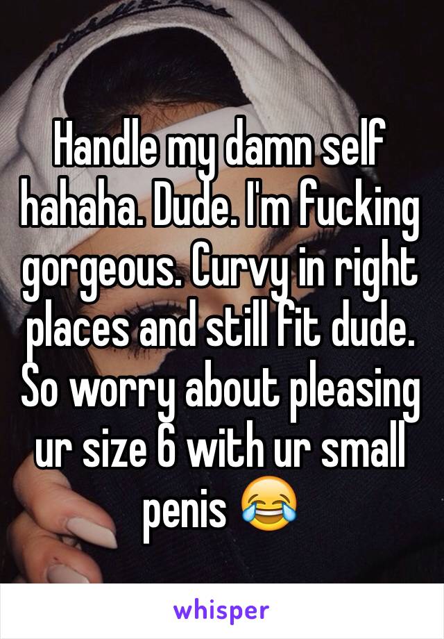 Handle my damn self hahaha. Dude. I'm fucking gorgeous. Curvy in right places and still fit dude. So worry about pleasing ur size 6 with ur small penis 😂