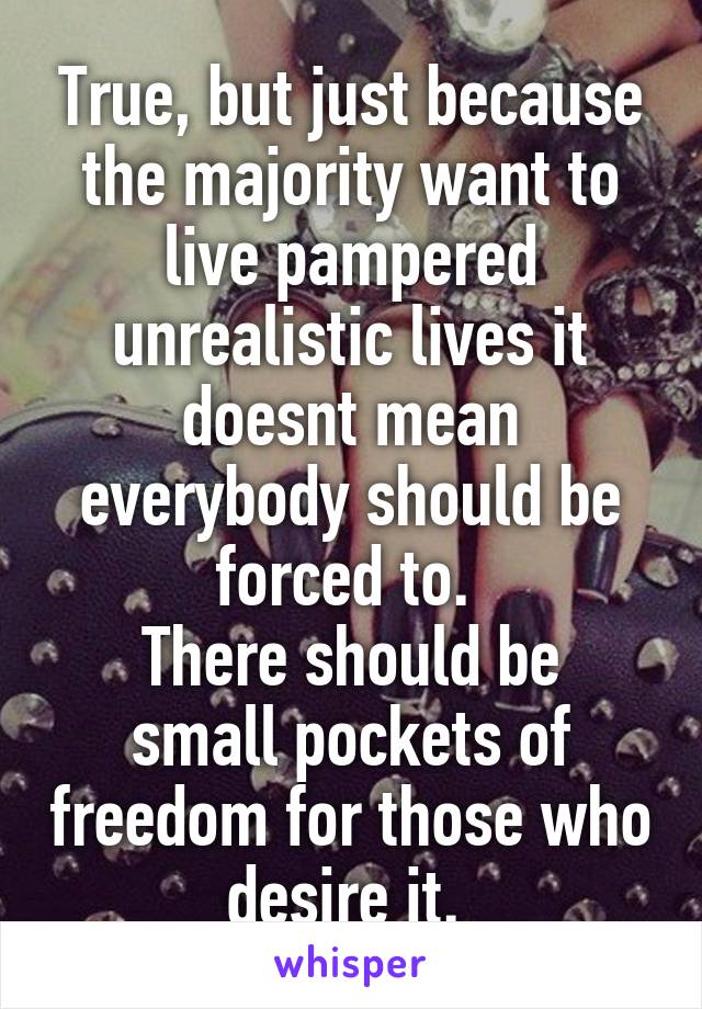 True, but just because the majority want to live pampered unrealistic lives it doesnt mean everybody should be forced to. 
There should be small pockets of freedom for those who desire it. 