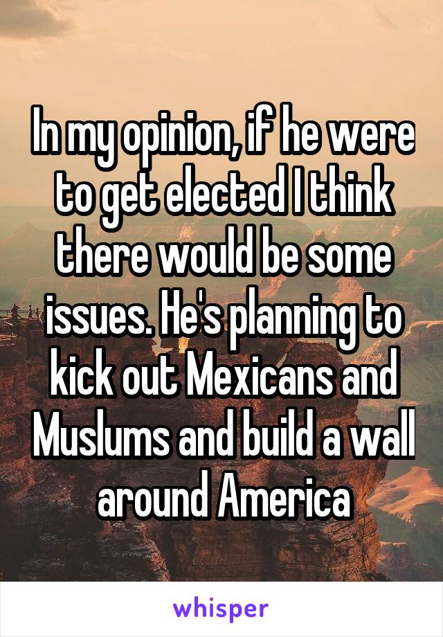 In my opinion, if he were to get elected I think there would be some issues. He's planning to kick out Mexicans and Muslums and build a wall around America