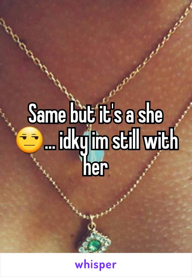 Same but it's a she 😒... idky im still with her