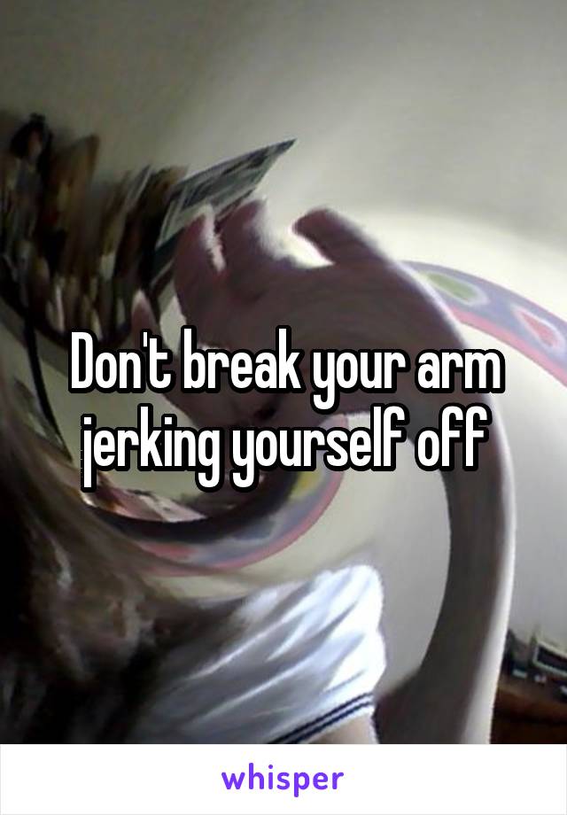 Don't break your arm jerking yourself off