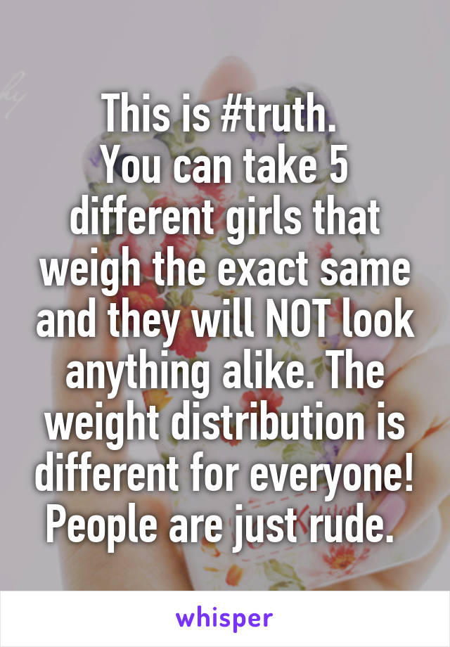 This is #truth. 
You can take 5 different girls that weigh the exact same and they will NOT look anything alike. The weight distribution is different for everyone! People are just rude. 