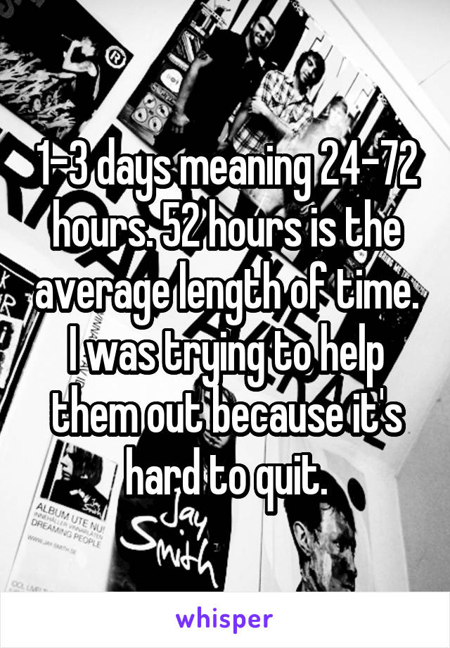 1-3 days meaning 24-72 hours. 52 hours is the average length of time. I was trying to help them out because it's hard to quit.