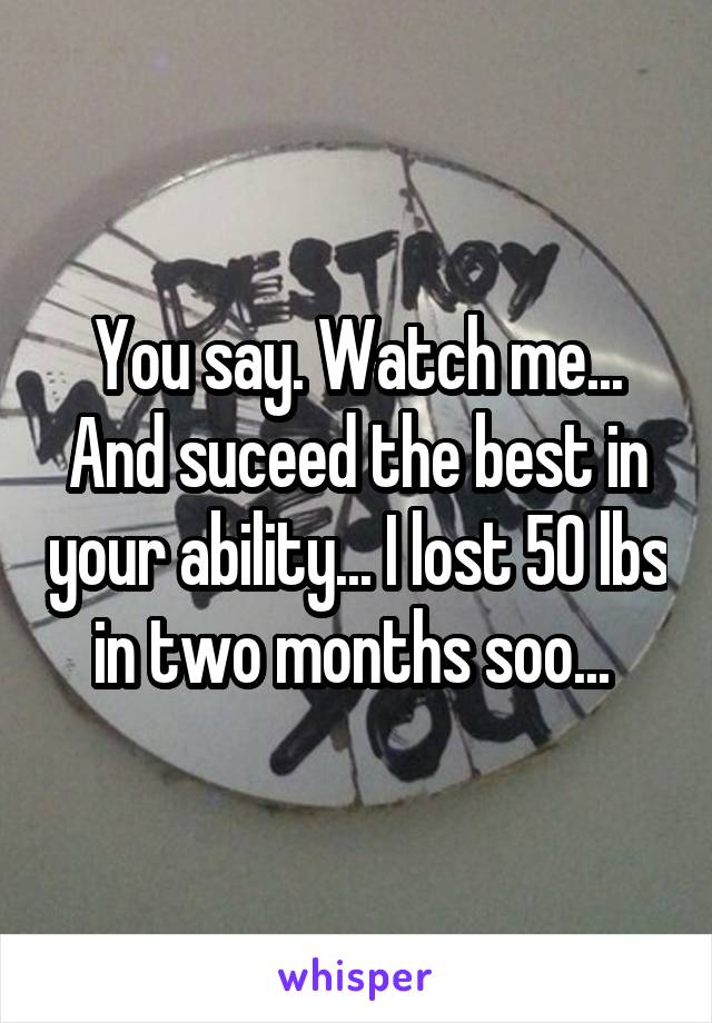 You say. Watch me... And suceed the best in your ability... I lost 50 lbs in two months soo... 