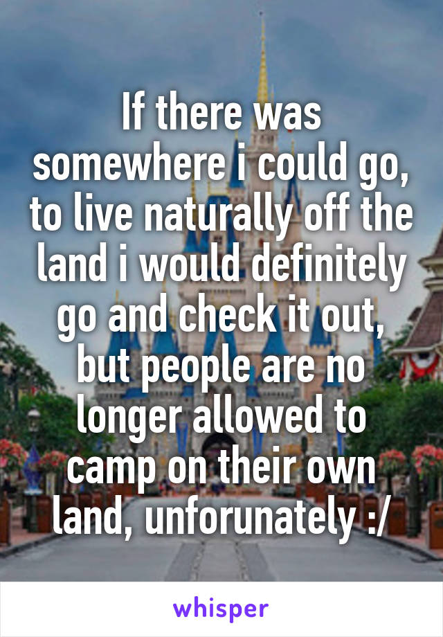 If there was somewhere i could go, to live naturally off the land i would definitely go and check it out, but people are no longer allowed to camp on their own land, unforunately :/