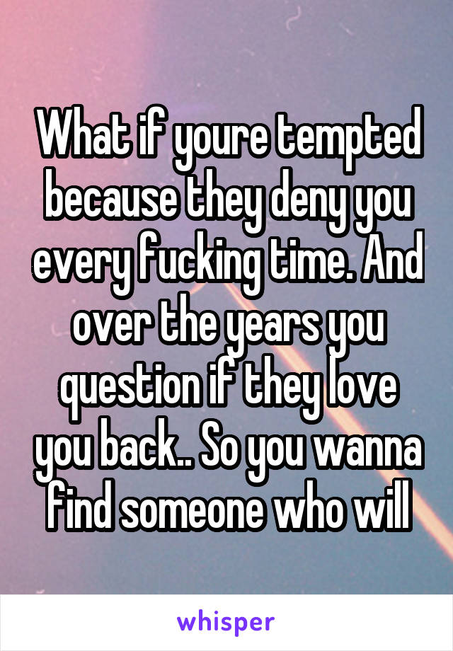 What if youre tempted because they deny you every fucking time. And over the years you question if they love you back.. So you wanna find someone who will