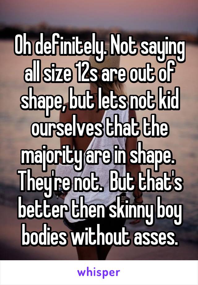 Oh definitely. Not saying all size 12s are out of shape, but lets not kid ourselves that the majority are in shape.  They're not.  But that's better then skinny boy bodies without asses.