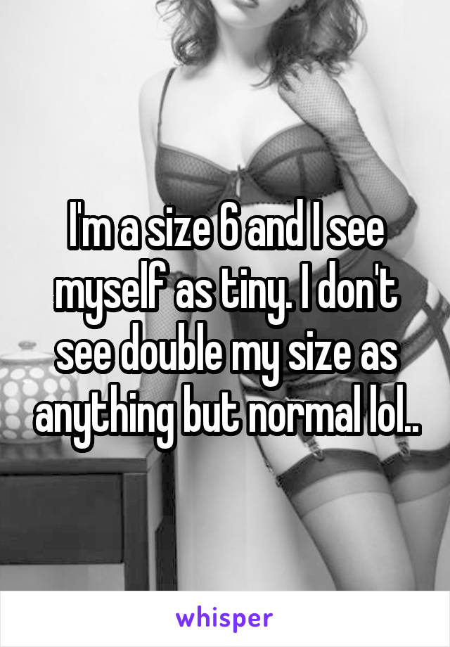 I'm a size 6 and I see myself as tiny. I don't see double my size as anything but normal lol..