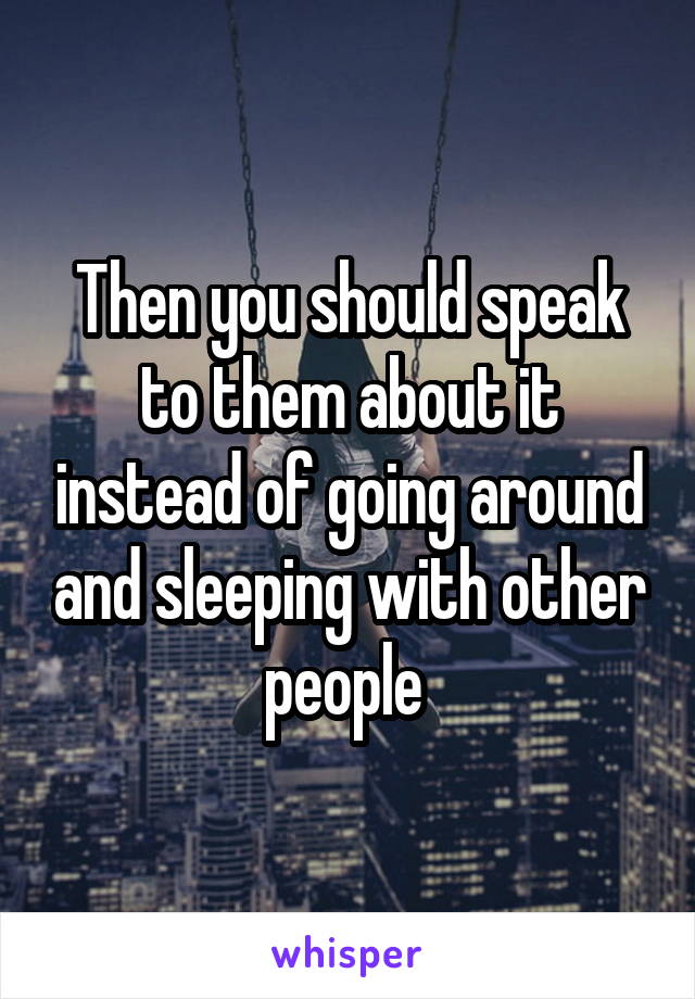 Then you should speak to them about it instead of going around and sleeping with other people 