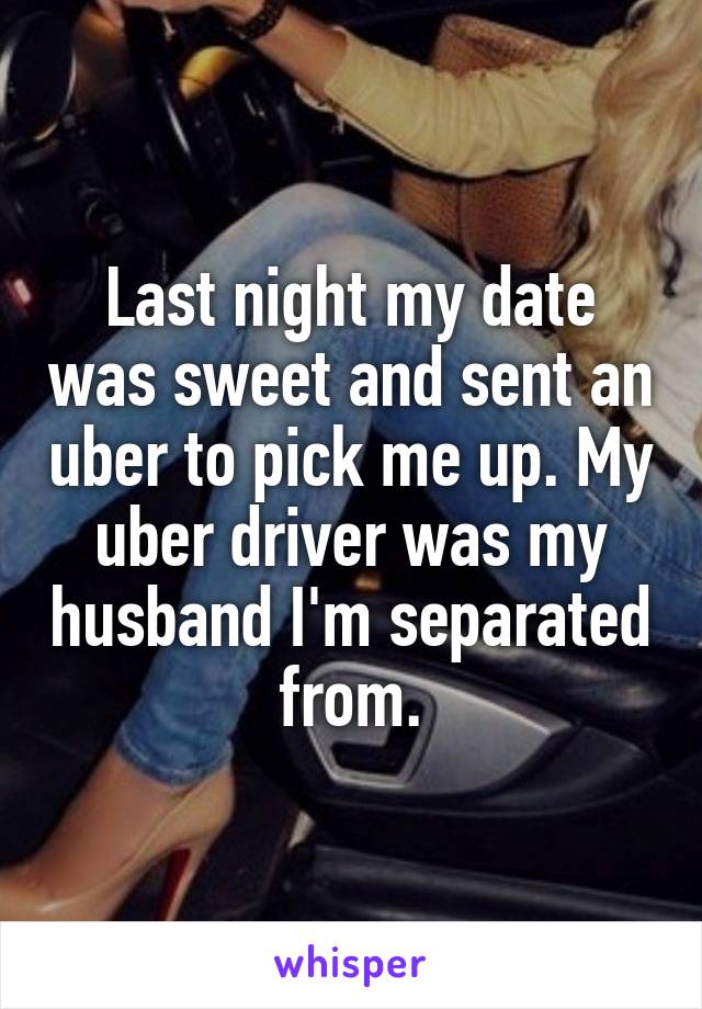 Last night my date was sweet and sent an uber to pick me up. My uber driver was my husband I'm separated from.