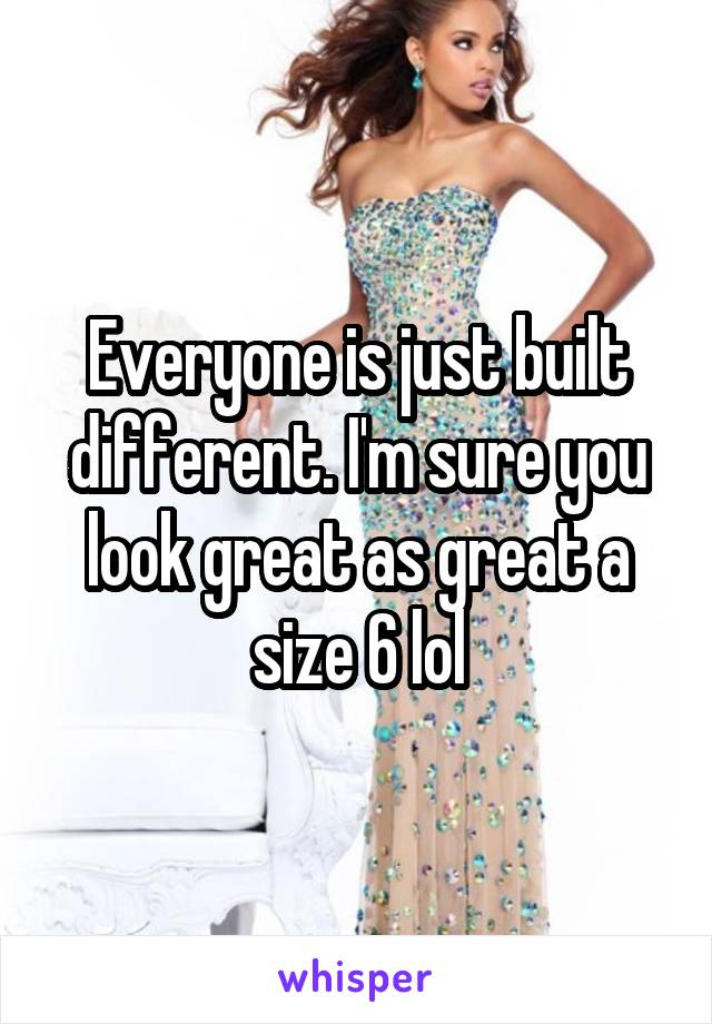 Everyone is just built different. I'm sure you look great as great a size 6 lol