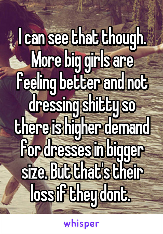 I can see that though. More big girls are feeling better and not dressing shitty so there is higher demand for dresses in bigger size. But that's their loss if they dont. 