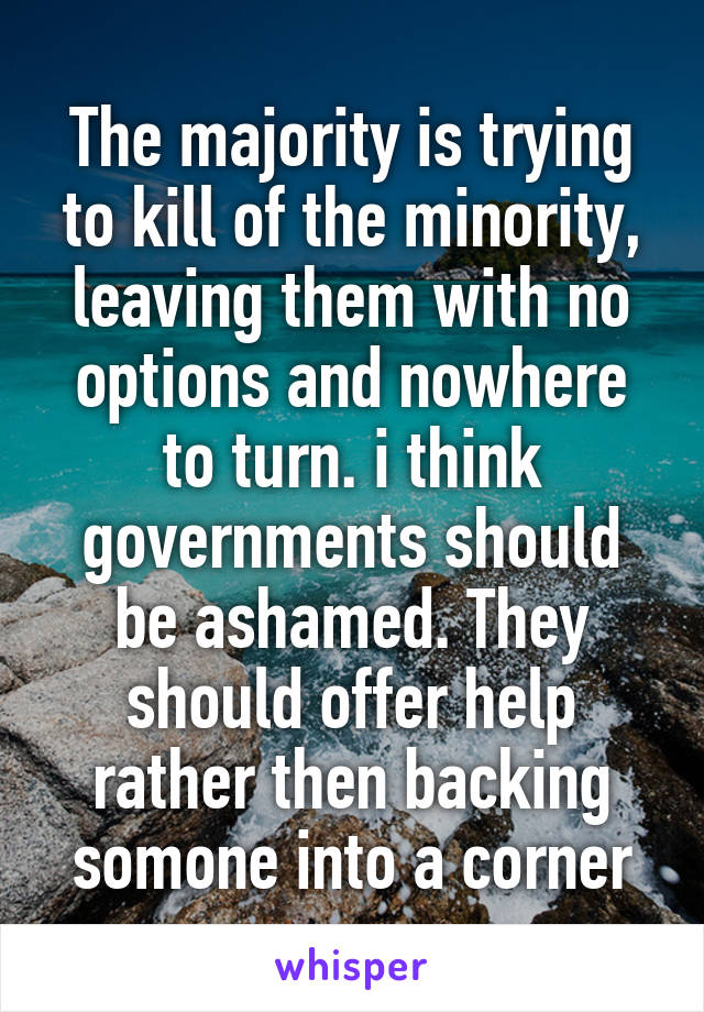 The majority is trying to kill of the minority, leaving them with no options and nowhere to turn. i think governments should be ashamed. They should offer help rather then backing somone into a corner