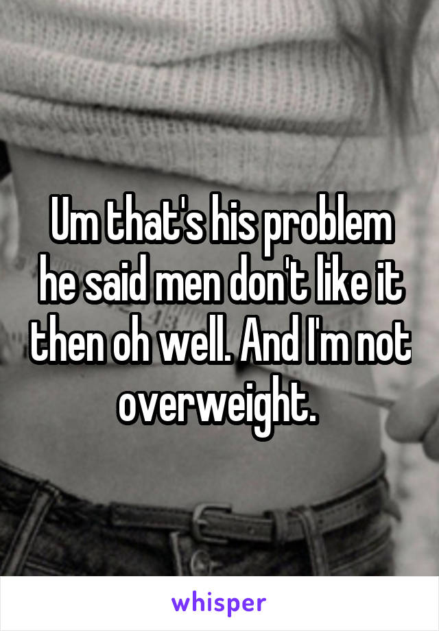 Um that's his problem he said men don't like it then oh well. And I'm not overweight. 