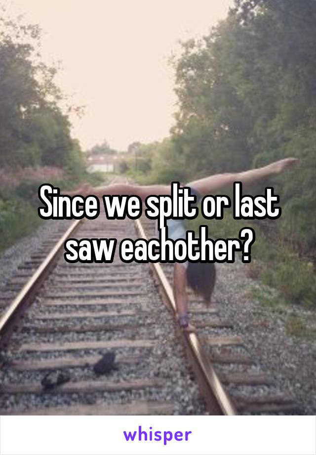 Since we split or last saw eachother?