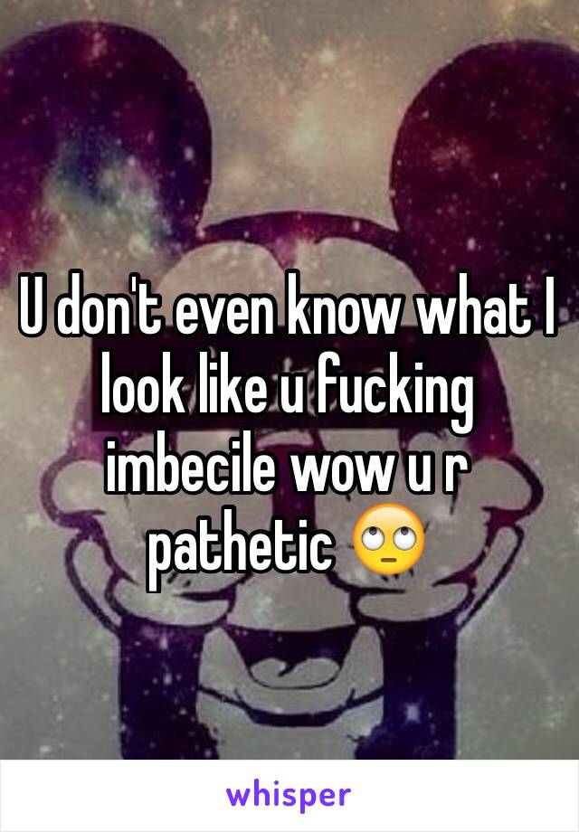 U don't even know what I look like u fucking imbecile wow u r pathetic 🙄