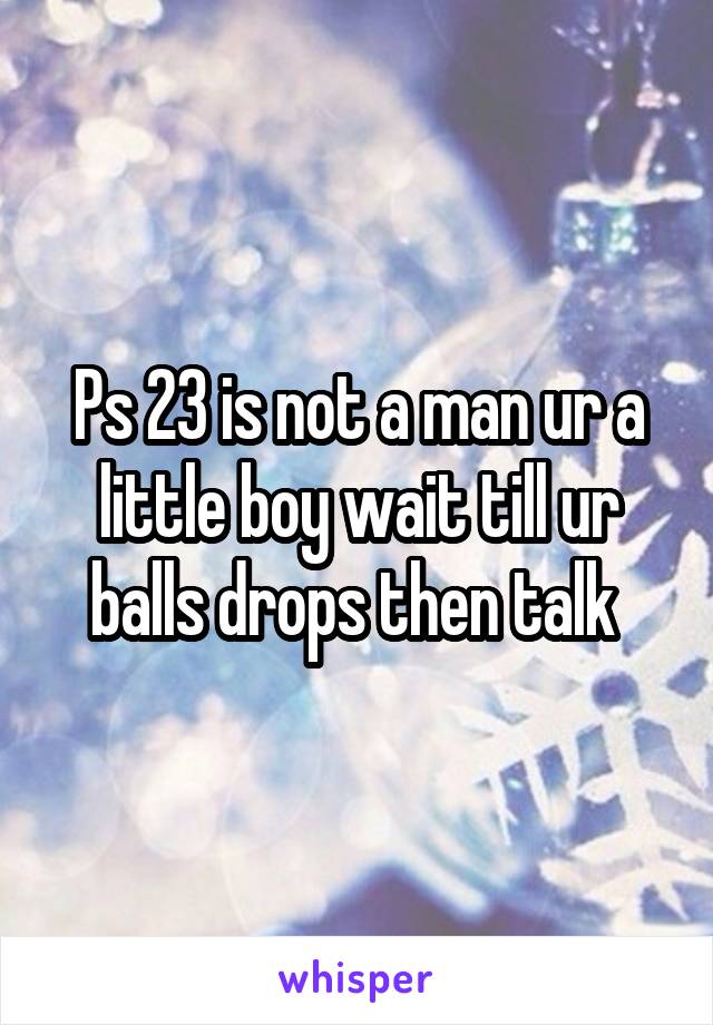 Ps 23 is not a man ur a little boy wait till ur balls drops then talk 