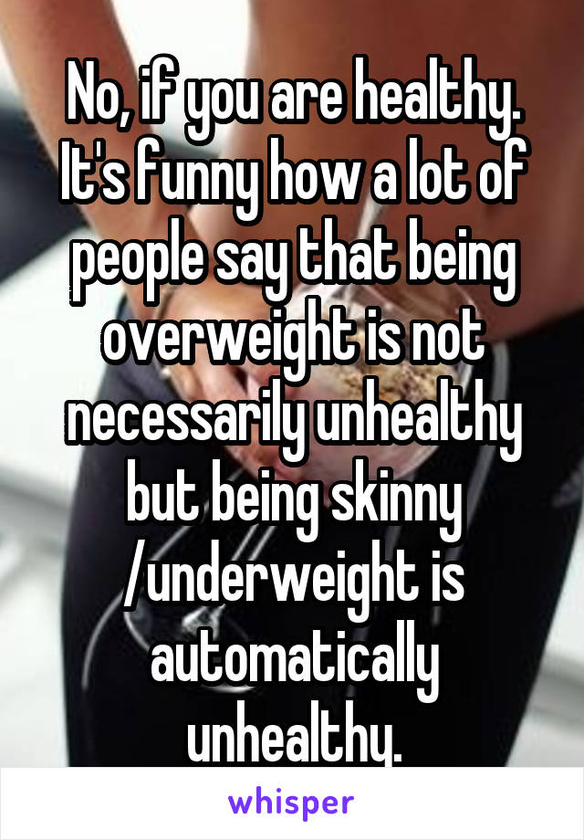 No, if you are healthy.
It's funny how a lot of people say that being overweight is not necessarily unhealthy but being skinny /underweight is automatically unhealthy.