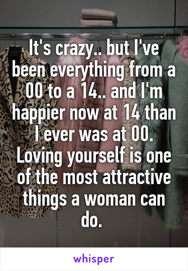 It's crazy.. but I've been everything from a 00 to a 14.. and I'm happier now at 14 than I ever was at 00. Loving yourself is one of the most attractive things a woman can do. 