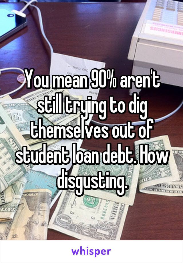 You mean 90% aren't still trying to dig themselves out of student loan debt. How disgusting.