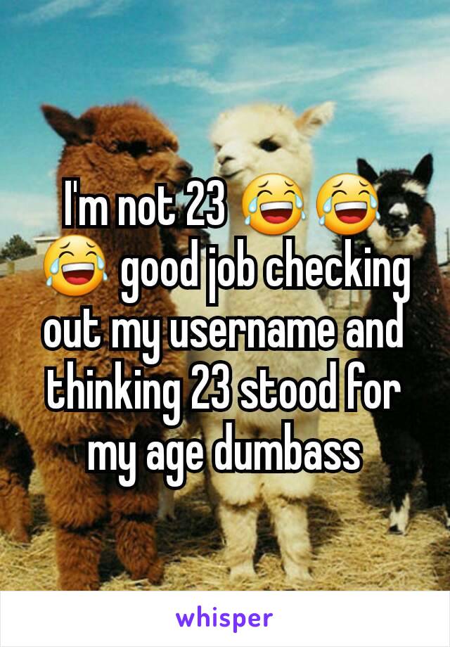 I'm not 23 😂😂😂 good job checking out my username and thinking 23 stood for my age dumbass