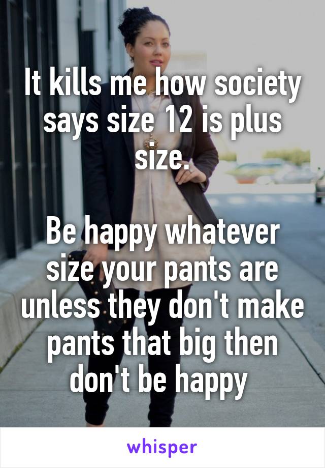 It kills me how society says size 12 is plus size.

Be happy whatever size your pants are unless they don't make pants that big then don't be happy 