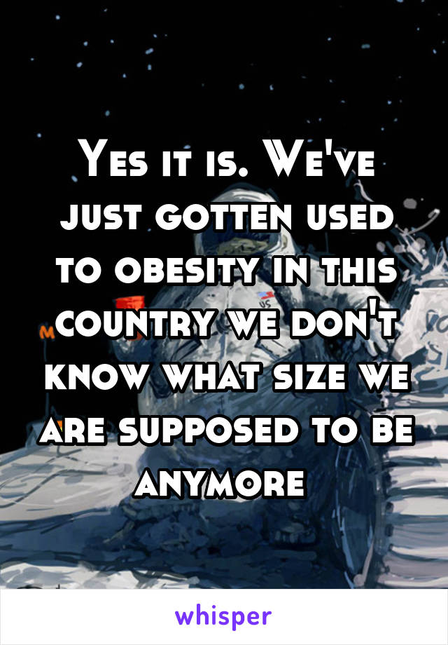 Yes it is. We've just gotten used to obesity in this country we don't know what size we are supposed to be anymore 