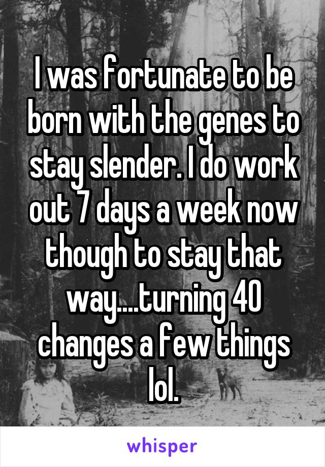 I was fortunate to be born with the genes to stay slender. I do work out 7 days a week now though to stay that way....turning 40 changes a few things lol.