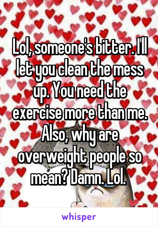 Lol, someone's bitter. I'll let you clean the mess up. You need the exercise more than me. Also, why are overweight people so mean? Damn. Lol. 