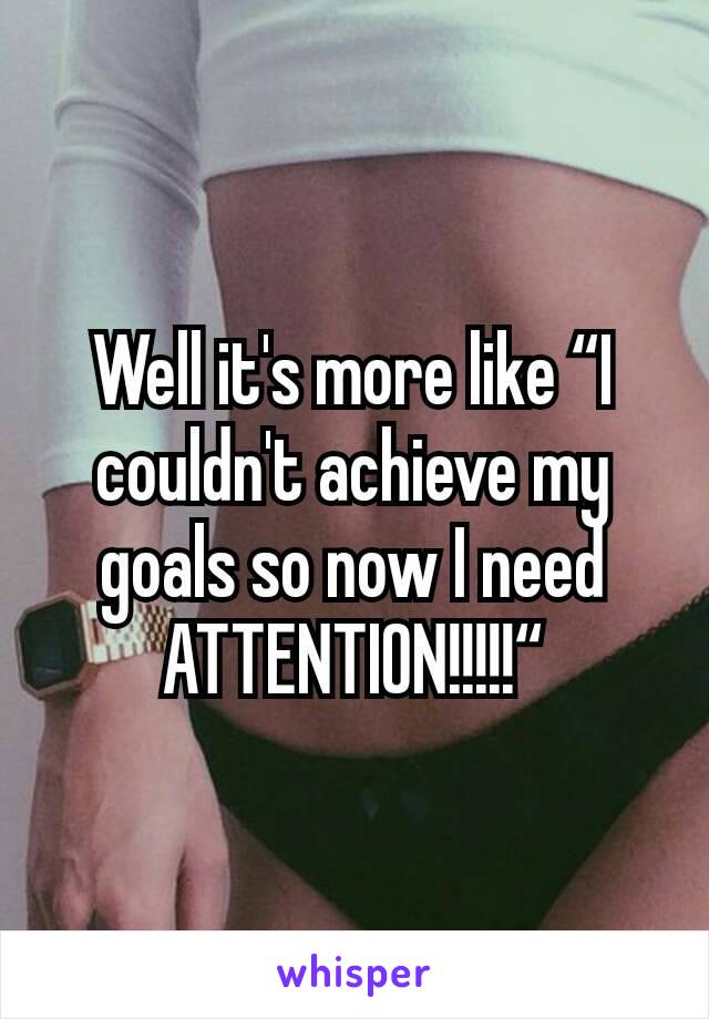 Well it's more like “I couldn't achieve my goals so now I need ATTENTION!!!!!“