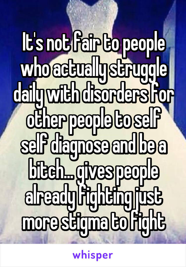 It's not fair to people who actually struggle daily with disorders for other people to self self diagnose and be a bitch... gives people already fighting just more stigma to fight