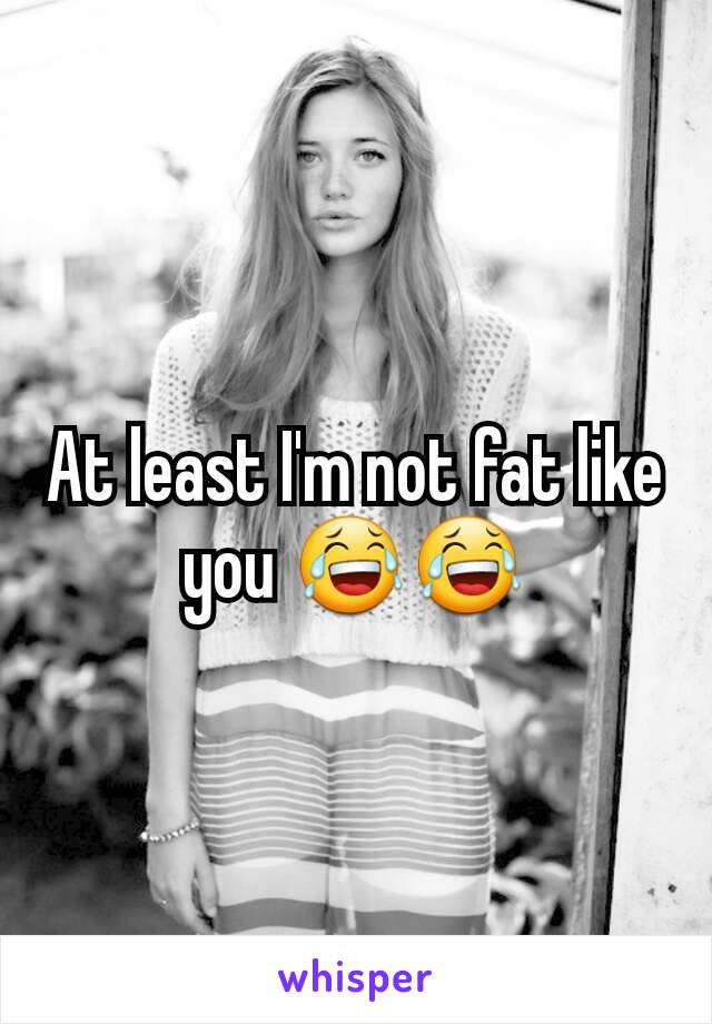 At least I'm not fat like you 😂😂