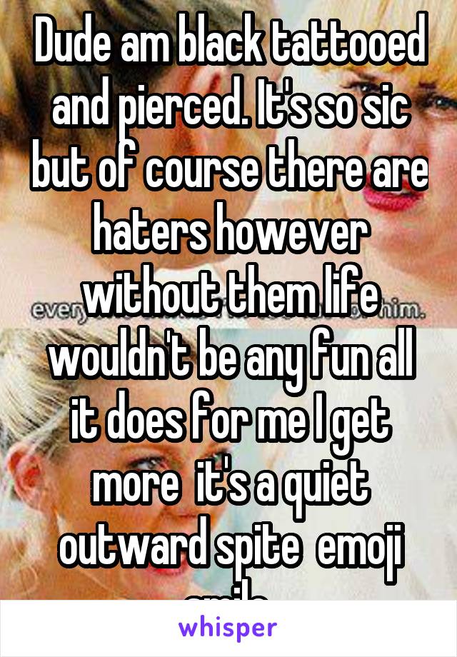 Dude am black tattooed and pierced. It's so sic but of course there are haters however without them life wouldn't be any fun all it does for me I get more  it's a quiet outward spite  emoji smile 