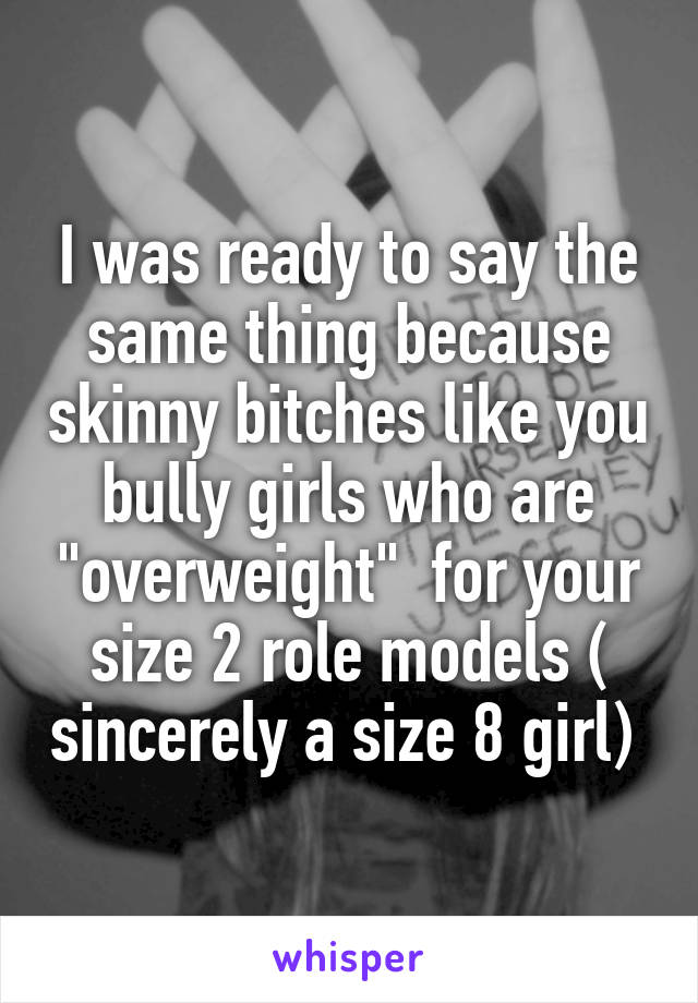 I was ready to say the same thing because skinny bitches like you bully girls who are "overweight"  for your size 2 role models ( sincerely a size 8 girl) 