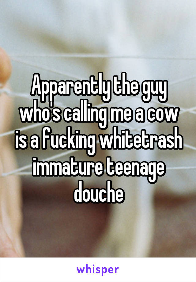 Apparently the guy who's calling me a cow is a fucking whitetrash immature teenage douche